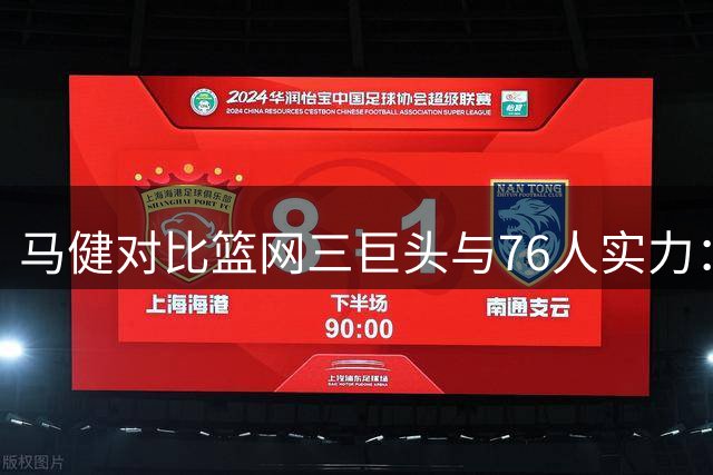 马健对比篮网三巨头与76人实力：天赋更优但遇伤病困扰